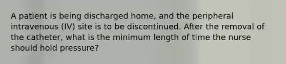 A patient is being discharged home, and the peripheral intravenous (IV) site is to be discontinued. After the removal of the catheter, what is the minimum length of time the nurse should hold pressure?