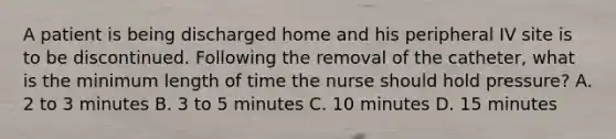 A patient is being discharged home and his peripheral IV site is to be discontinued. Following the removal of the catheter, what is the minimum length of time the nurse should hold pressure? A. 2 to 3 minutes B. 3 to 5 minutes C. 10 minutes D. 15 minutes