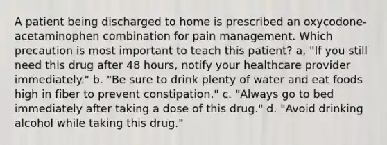 A patient being discharged to home is prescribed an oxycodone-acetaminophen combination for pain management. Which precaution is most important to teach this patient? a. "If you still need this drug after 48 hours, notify your healthcare provider immediately." b. "Be sure to drink plenty of water and eat foods high in fiber to prevent constipation." c. "Always go to bed immediately after taking a dose of this drug." d. "Avoid drinking alcohol while taking this drug."