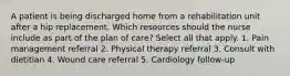 A patient is being discharged home from a rehabilitation unit after a hip replacement. Which resources should the nurse include as part of the plan of care? Select all that apply. 1. Pain management referral 2. Physical therapy referral 3. Consult with dietitian 4. Wound care referral 5. Cardiology follow-up