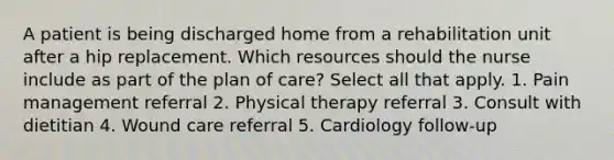 A patient is being discharged home from a rehabilitation unit after a hip replacement. Which resources should the nurse include as part of the plan of care? Select all that apply. 1. Pain management referral 2. Physical therapy referral 3. Consult with dietitian 4. Wound care referral 5. Cardiology follow-up