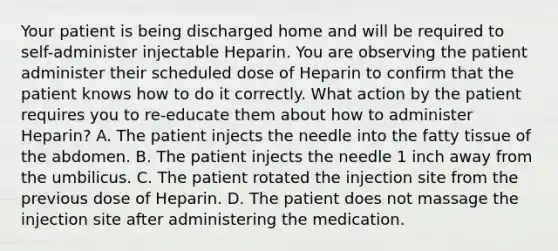 Your patient is being discharged home and will be required to self-administer injectable Heparin. You are observing the patient administer their scheduled dose of Heparin to confirm that the patient knows how to do it correctly. What action by the patient requires you to re-educate them about how to administer Heparin? A. The patient injects the needle into the fatty tissue of the abdomen. B. The patient injects the needle 1 inch away from the umbilicus. C. The patient rotated the injection site from the previous dose of Heparin. D. The patient does not massage the injection site after administering the medication.