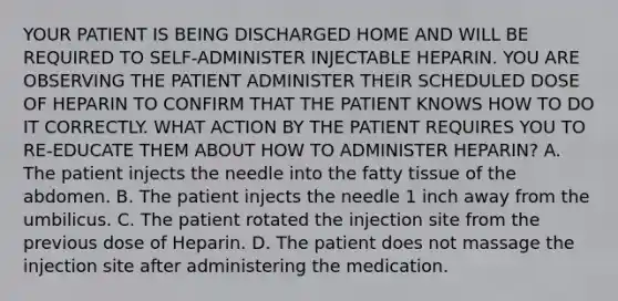 YOUR PATIENT IS BEING DISCHARGED HOME AND WILL BE REQUIRED TO SELF-ADMINISTER INJECTABLE HEPARIN. YOU ARE OBSERVING THE PATIENT ADMINISTER THEIR SCHEDULED DOSE OF HEPARIN TO CONFIRM THAT THE PATIENT KNOWS HOW TO DO IT CORRECTLY. WHAT ACTION BY THE PATIENT REQUIRES YOU TO RE-EDUCATE THEM ABOUT HOW TO ADMINISTER HEPARIN? A. The patient injects the needle into the fatty tissue of the abdomen. B. The patient injects the needle 1 inch away from the umbilicus. C. The patient rotated the injection site from the previous dose of Heparin. D. The patient does not massage the injection site after administering the medication.