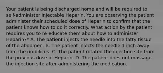 Your patient is being discharged home and will be required to self-administer injectable Heparin. You are observing the patient administer their scheduled dose of Heparin to confirm that the patient knows how to do it correctly. What action by the patient requires you to re-educate them about how to administer Heparin?* A. The patient injects the needle into the fatty tissue of the abdomen. B. The patient injects the needle 1 inch away from the umbilicus. C. The patient rotated the injection site from the previous dose of Heparin. D. The patient does not massage the injection site after administering the medication.