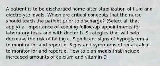 A patient is to be discharged home after stabilization of fluid and electrolyte levels. Which are critical concepts that the nurse should teach the patient prior to discharge? (Select all that apply) a. Importance of keeping follow-up appointments for laboratory tests and with doctor b. Strategies that will help decrease the risk of falling c. Significant signs of hypoglycemia to monitor for and report d. Signs and symptoms of renal calculi to monitor for and report e. How to plan meals that include increased amounts of calcium and vitamin D