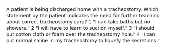 A patient is being discharged home with a tracheostomy. Which statement by the patient indicates the need for further teaching about correct tracheostomy care? 1 "I can take baths but no showers." 2 "I will have to learn to suction myself." 3 "I should put cotton cloth or foam over the tracheostomy hole." 4 "I can put normal saline in my tracheostomy to liquefy the secretions."