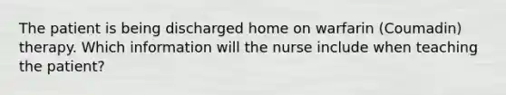 The patient is being discharged home on warfarin (Coumadin) therapy. Which information will the nurse include when teaching the patient?