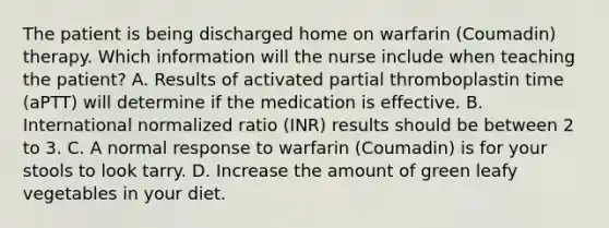 The patient is being discharged home on warfarin (Coumadin) therapy. Which information will the nurse include when teaching the patient? A. Results of activated partial thromboplastin time (aPTT) will determine if the medication is effective. B. International normalized ratio (INR) results should be between 2 to 3. C. A normal response to warfarin (Coumadin) is for your stools to look tarry. D. Increase the amount of green leafy vegetables in your diet.