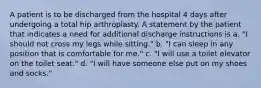 A patient is to be discharged from the hospital 4 days after undergoing a total hip arthroplasty. A statement by the patient that indicates a need for additional discharge instructions is a. "I should not cross my legs while sitting." b. "I can sleep in any position that is comfortable for me." c. "I will use a toilet elevator on the toilet seat." d. "I will have someone else put on my shoes and socks."