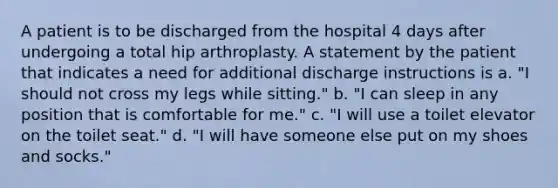 A patient is to be discharged from the hospital 4 days after undergoing a total hip arthroplasty. A statement by the patient that indicates a need for additional discharge instructions is a. "I should not cross my legs while sitting." b. "I can sleep in any position that is comfortable for me." c. "I will use a toilet elevator on the toilet seat." d. "I will have someone else put on my shoes and socks."