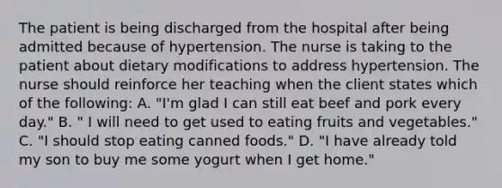 The patient is being discharged from the hospital after being admitted because of hypertension. The nurse is taking to the patient about dietary modifications to address hypertension. The nurse should reinforce her teaching when the client states which of the following: A. "I'm glad I can still eat beef and pork every day." B. " I will need to get used to eating fruits and vegetables." C. "I should stop eating canned foods." D. "I have already told my son to buy me some yogurt when I get home."