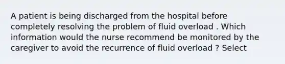 A patient is being discharged from the hospital before completely resolving the problem of fluid overload . Which information would the nurse recommend be monitored by the caregiver to avoid the recurrence of fluid overload ? Select