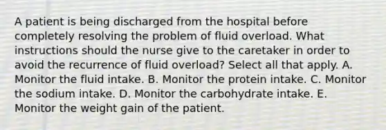 A patient is being discharged from the hospital before completely resolving the problem of fluid overload. What instructions should the nurse give to the caretaker in order to avoid the recurrence of fluid overload? Select all that apply. A. Monitor the fluid intake. B. Monitor the protein intake. C. Monitor the sodium intake. D. Monitor the carbohydrate intake. E. Monitor the weight gain of the patient.