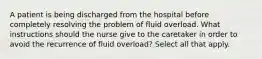 A patient is being discharged from the hospital before completely resolving the problem of fluid overload. What instructions should the nurse give to the caretaker in order to avoid the recurrence of fluid overload? Select all that apply.