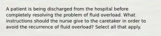 A patient is being discharged from the hospital before completely resolving the problem of fluid overload. What instructions should the nurse give to the caretaker in order to avoid the recurrence of fluid overload? Select all that apply.