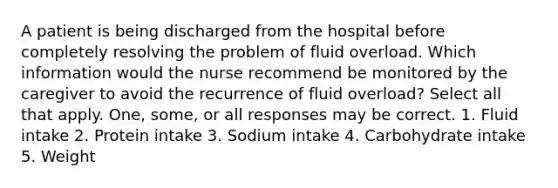 A patient is being discharged from the hospital before completely resolving the problem of fluid overload. Which information would the nurse recommend be monitored by the caregiver to avoid the recurrence of fluid overload? Select all that apply. One, some, or all responses may be correct. 1. Fluid intake 2. Protein intake 3. Sodium intake 4. Carbohydrate intake 5. Weight