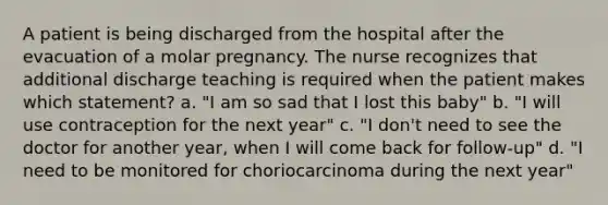 A patient is being discharged from the hospital after the evacuation of a molar pregnancy. The nurse recognizes that additional discharge teaching is required when the patient makes which statement? a. "I am so sad that I lost this baby" b. "I will use contraception for the next year" c. "I don't need to see the doctor for another year, when I will come back for follow-up" d. "I need to be monitored for choriocarcinoma during the next year"