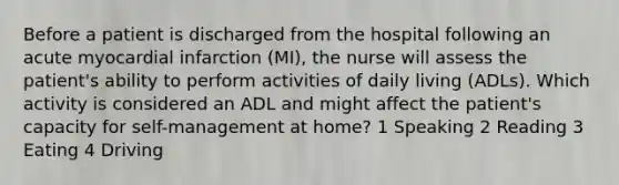 Before a patient is discharged from the hospital following an acute myocardial infarction (MI), the nurse will assess the patient's ability to perform activities of daily living (ADLs). Which activity is considered an ADL and might affect the patient's capacity for self-management at home? 1 Speaking 2 Reading 3 Eating 4 Driving