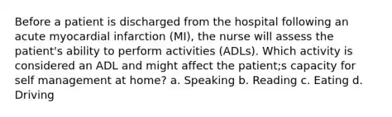 Before a patient is discharged from the hospital following an acute myocardial infarction (MI), the nurse will assess the patient's ability to perform activities (ADLs). Which activity is considered an ADL and might affect the patient;s capacity for self management at home? a. Speaking b. Reading c. Eating d. Driving