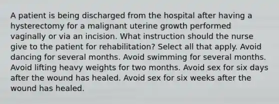 A patient is being discharged from the hospital after having a hysterectomy for a malignant uterine growth performed vaginally or via an incision. What instruction should the nurse give to the patient for rehabilitation? Select all that apply. Avoid dancing for several months. Avoid swimming for several months. Avoid lifting heavy weights for two months. Avoid sex for six days after the wound has healed. Avoid sex for six weeks after the wound has healed.