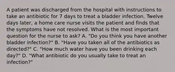 A patient was discharged from the hospital with instructions to take an antibiotic for 7 days to treat a bladder infection. Twelve days later, a home care nurse visits the patient and finds that the symptoms have not resolved. What is the most important question for the nurse to ask? A. "Do you think you have another bladder infection?" B. "Have you taken all of the antibiotics as directed?" C. "How much water have you been drinking each day?" D. "What antibiotic do you usually take to treat an infection?"