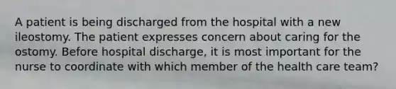 A patient is being discharged from the hospital with a new ileostomy. The patient expresses concern about caring for the ostomy. Before hospital discharge, it is most important for the nurse to coordinate with which member of the health care team?