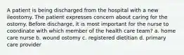 A patient is being discharged from the hospital with a new ileostomy. The patient expresses concern about caring for the ostomy. Before discharge, it is most important for the nurse to coordinate with which member of the health care team? a. home care nurse b. wound ostomy c. registered dietitian d. primary care provider