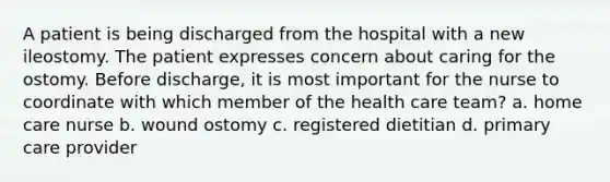 A patient is being discharged from the hospital with a new ileostomy. The patient expresses concern about caring for the ostomy. Before discharge, it is most important for the nurse to coordinate with which member of the health care team? a. home care nurse b. wound ostomy c. registered dietitian d. primary care provider