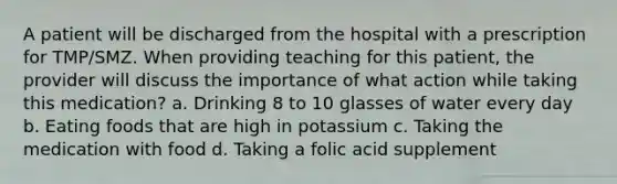 A patient will be discharged from the hospital with a prescription for TMP/SMZ. When providing teaching for this patient, the provider will discuss the importance of what action while taking this medication? a. Drinking 8 to 10 glasses of water every day b. Eating foods that are high in potassium c. Taking the medication with food d. Taking a folic acid supplement