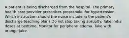 A patient is being discharged from the hospital. The primary health care provider prescribes propranolol for hypertension. Which instruction should the nurse include in the patient's discharge teaching plan? Do not stop taking abruptly. Take initial doses at bedtime. Monitor for peripheral edema. Take with orange juice.