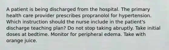 A patient is being discharged from the hospital. The primary health care provider prescribes propranolol for hypertension. Which instruction should the nurse include in the patient's discharge teaching plan? Do not stop taking abruptly. Take initial doses at bedtime. Monitor for peripheral edema. Take with orange juice.