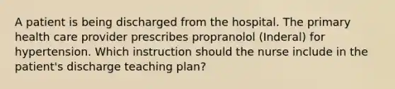 A patient is being discharged from the hospital. The primary health care provider prescribes propranolol (Inderal) for hypertension. Which instruction should the nurse include in the patient's discharge teaching plan?