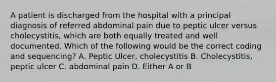 A patient is discharged from the hospital with a principal diagnosis of referred abdominal pain due to peptic ulcer versus cholecystitis, which are both equally treated and well documented. Which of the following would be the correct coding and sequencing? A. Peptic Ulcer, cholecystitis B. Cholecystitis, peptic ulcer C. abdominal pain D. Either A or B