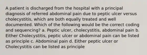 A patient is discharged from the hospital with a principal diagnosis of referred abdominal pain due to peptic ulcer versus cholecystitis, which are both equally treated and well documented. Which of the following would be the correct coding and sequencing? a. Peptic ulcer, cholecystitis, abdominal pain b. Either Cholecystitis, peptic ulcer or abdominal pain can be listed as principle c. Abdominal pain d. Either peptic ulcer or Cholecystitis can be listed as principle