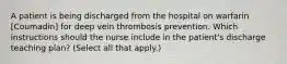 A patient is being discharged from the hospital on warfarin [Coumadin] for deep vein thrombosis prevention. Which instructions should the nurse include in the patient's discharge teaching plan? (Select all that apply.)