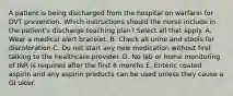 A patient is being discharged from the hospital on warfarin for DVT prevention. Which instructions should the nurse include in the patient's discharge teaching plan? Select all that apply. A. Wear a medical alert bracelet. B. Check all urine and stools for discoloration C. Do not start any new medication without first talking to the healthcare provider. D. No lab or home monitoring of INR is required after the first 6 months E. Enteric coated aspirin and any aspirin products can be used unless they cause a GI ulcer.