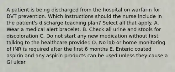 A patient is being discharged from the hospital on warfarin for DVT prevention. Which instructions should the nurse include in the patient's discharge teaching plan? Select all that apply. A. Wear a medical alert bracelet. B. Check all urine and stools for discoloration C. Do not start any new medication without first talking to the healthcare provider. D. No lab or home monitoring of INR is required after the first 6 months E. Enteric coated aspirin and any aspirin products can be used unless they cause a GI ulcer.