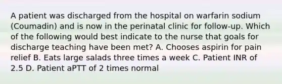 A patient was discharged from the hospital on warfarin sodium (Coumadin) and is now in the perinatal clinic for follow-up. Which of the following would best indicate to the nurse that goals for discharge teaching have been met? A. Chooses aspirin for pain relief B. Eats large salads three times a week C. Patient INR of 2.5 D. Patient aPTT of 2 times normal