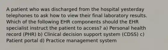 A patient who was discharged from the hospital yesterday telephones to ask how to view their final laboratory results. Which of the following EHR components should the EHR specialist instruct the patient to access? a) Personal health record (PHR) b) Clinical decision support system (CDSS) c) Patient portal d) Practice management system