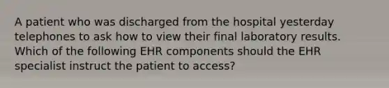 A patient who was discharged from the hospital yesterday telephones to ask how to view their final laboratory results. Which of the following EHR components should the EHR specialist instruct the patient to access?