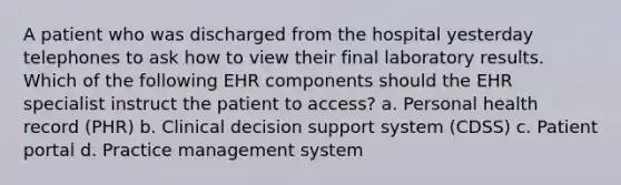 A patient who was discharged from the hospital yesterday telephones to ask how to view their final laboratory results. Which of the following EHR components should the EHR specialist instruct the patient to access? a. Personal health record (PHR) b. Clinical decision support system (CDSS) c. Patient portal d. Practice management system