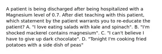 A patient is being discharged after being hospitalized with a Magnesium level of 0.7. After diet teaching with this patient, which statement by the patient warrants you to re-educate the patient? A. "I love eating salads with kale and spinach". B. "I'm shocked mackerel contains magnesium". C. "I can't believe I have to give up dark chocolate". D. "Tonight I'm cooking fried potatoes with a side dish of peas"