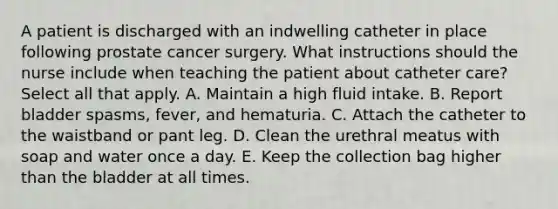 A patient is discharged with an indwelling catheter in place following prostate cancer surgery. What instructions should the nurse include when teaching the patient about catheter care? Select all that apply. A. Maintain a high fluid intake. B. Report bladder spasms, fever, and hematuria. C. Attach the catheter to the waistband or pant leg. D. Clean the urethral meatus with soap and water once a day. E. Keep the collection bag higher than the bladder at all times.