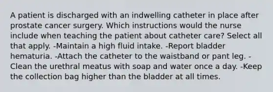 A patient is discharged with an indwelling catheter in place after prostate cancer surgery. Which instructions would the nurse include when teaching the patient about catheter care? Select all that apply. -Maintain a high fluid intake. -Report bladder hematuria. -Attach the catheter to the waistband or pant leg. -Clean the urethral meatus with soap and water once a day. -Keep the collection bag higher than the bladder at all times.