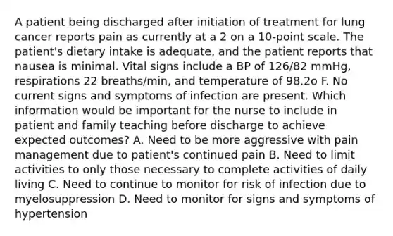 A patient being discharged after initiation of treatment for lung cancer reports pain as currently at a 2 on a 10-point scale. The patient's dietary intake is adequate, and the patient reports that nausea is minimal. Vital signs include a BP of 126/82 mmHg, respirations 22 breaths/min, and temperature of 98.2o F. No current signs and symptoms of infection are present. Which information would be important for the nurse to include in patient and family teaching before discharge to achieve expected outcomes? A. Need to be more aggressive with pain management due to patient's continued pain B. Need to limit activities to only those necessary to complete activities of daily living C. Need to continue to monitor for risk of infection due to myelosuppression D. Need to monitor for signs and symptoms of hypertension