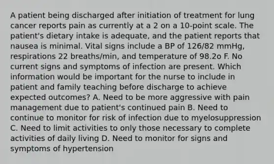 A patient being discharged after initiation of treatment for lung cancer reports pain as currently at a 2 on a 10-point scale. The patient's dietary intake is adequate, and the patient reports that nausea is minimal. Vital signs include a BP of 126/82 mmHg, respirations 22 breaths/min, and temperature of 98.2o F. No current signs and symptoms of infection are present. Which information would be important for the nurse to include in patient and family teaching before discharge to achieve expected outcomes? A. Need to be more aggressive with pain management due to patient's continued pain B. Need to continue to monitor for risk of infection due to myelosuppression C. Need to limit activities to only those necessary to complete activities of daily living D. Need to monitor for signs and symptoms of hypertension