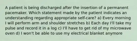 A patient is being discharged after the insertion of a permanent pacemaker. Which statement made by the patient indicates an understanding regarding appropriate self-care? a) Every morning I will perform arm and shoulder stretches b) Each day I'll take my pulse and record it in a log c) I'll have to get rid of my microwave oven d) I won't be able to use my electrical blanket anymore