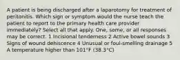 A patient is being discharged after a laparotomy for treatment of peritonitis. Which sign or symptom would the nurse teach the patient to report to the primary health care provider immediately? Select all that apply. One, some, or all responses may be correct. 1 Incisional tenderness 2 Active bowel sounds 3 Signs of wound dehiscence 4 Unusual or foul-smelling drainage 5 A temperature higher than 101°F (38.3°C)