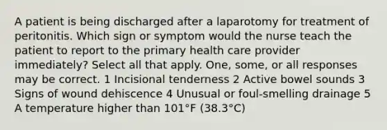 A patient is being discharged after a laparotomy for treatment of peritonitis. Which sign or symptom would the nurse teach the patient to report to the primary health care provider immediately? Select all that apply. One, some, or all responses may be correct. 1 Incisional tenderness 2 Active bowel sounds 3 Signs of wound dehiscence 4 Unusual or foul-smelling drainage 5 A temperature higher than 101°F (38.3°C)