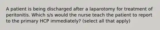 A patient is being discharged after a laparotomy for treatment of peritonitis. Which s/s would the nurse teach the patient to report to the primary HCP immediately? (select all that apply)